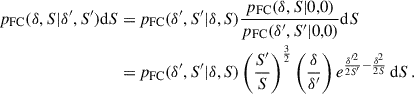 Mathematical equation: $$ \begin{aligned} \begin{aligned} p_{\rm FC}(\delta ,S|\delta ^{\prime },S^{\prime }) \mathrm{d} S =&\,p_{\rm FC}(\delta ^{\prime },S^{\prime }|\delta ,S)\frac{p_{\rm FC}(\delta ,S|0,0)}{p_{\rm FC}(\delta ^{\prime },S^{\prime }|0,0)} \mathrm{d} S \\ =&\,p_{\rm FC}(\delta ^{\prime },S^{\prime }|\delta ,S) \left(\frac{S^{\prime }}{S}\right)^{\frac{3}{2}} \left(\frac{\delta }{\delta ^{\prime }}\right) e^{\frac{\delta ^{\prime 2}}{2S^{\prime }}-\frac{\delta ^2}{2S}} \, \mathrm{d} S \,. \end{aligned} \end{aligned} $$