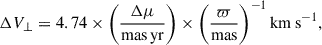 Mathematical equation: $$ \begin{aligned} \Delta V_{\perp }&= 4.74 \times \bigg (\frac{\Delta \mu }{\mathrm{mas\,yr }}\bigg )\times \bigg (\frac{\varpi }{\mathrm{mas} }\bigg )^{-1}\,\mathrm{km\,s}^{-1}, \end{aligned} $$