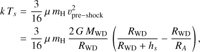 Mathematical equation: $\matrix{ {k\,{T_s}} \hfill & = \hfill & {{3 \over {16}}\mu \,{m_{\rm{H}}}\,\upsilon _{{\rm{pre}} - {\rm{shock}}}^2} \hfill \cr {} \hfill & = \hfill & {{3 \over {16}}\mu \,{m_{\rm{H}}}{{2G\,{M_{{\rm{WD}}}}} \over {{R_{{\rm{WD}}}}}}\left( {{{{R_{{\rm{WD}}}}} \over {{R_{{\rm{WD}}}} + {h_s}}} - {{{R_{{\rm{WD}}}}} \over {{R_A}}}} \right),} \hfill \cr } $