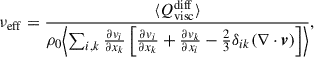 Mathematical equation: $$ \begin{aligned} \nu _{\rm eff}&= \frac{ \langle Q^\mathrm{diff}_{\rm visc} \rangle }{\rho _0 \Bigl < \sum _{i,k} \frac{\partial v_{i}}{\partial x_{k}} \left[ \frac{\partial v_{i}}{\partial x_{k}} + \frac{\partial v_{k}}{\partial x_{i}} - \frac{2}{3} \delta _{ik}(\nabla \cdot \boldsymbol{v}) \right] \Bigr >}, \end{aligned} $$