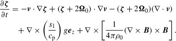 Mathematical equation: $$ \begin{aligned} \frac{\partial \boldsymbol{\zeta }}{\partial t}&=-\boldsymbol{v}\cdot \nabla \boldsymbol{\zeta }+(\boldsymbol{\zeta }+2\boldsymbol{\Omega }_{0})\cdot \nabla \boldsymbol{v}-(\boldsymbol{\zeta }+2\boldsymbol{\Omega }_{0})(\nabla \cdot \boldsymbol{v}) \nonumber \\&\quad +\nabla \times \left(\frac{s_{1}}{c_{\mathrm{p}}} \right)g \boldsymbol{e}_{z} +\nabla \times \left[ \frac{1}{4\pi \rho _0} (\nabla \times \boldsymbol{B})\times \boldsymbol{B} \right]. \end{aligned} $$