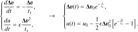 Mathematical equation: $ \left\{\begin{array} { l } { \frac { d \boldsymbol { \Delta } \boldsymbol { v } } { d t } = - \frac { \boldsymbol { \Delta } \boldsymbol { v } } { t _ { s } } , } \\ { \frac { d u } { d t } = \epsilon \frac { \boldsymbol { \Delta } \boldsymbol { v } ^ { 2 } } { t _ { s } } , } \end{array} \rightarrow \left\{\begin{array}{l} \boldsymbol{\Delta} \boldsymbol{v}(t)=\boldsymbol{\Delta} \boldsymbol{v}_{0} e^{-\frac{t}{t_{s}}}, \\ u(t)=u_{0}-\frac{1}{2} \epsilon \boldsymbol{\Delta} \boldsymbol{v}_{0}^{2}\left[e^{-\frac{2 t}{t_{s}}}-1\right]. \end{array}\right.\right. $