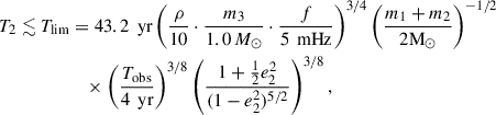 Mathematical equation: $$ \begin{aligned} T_2 \lesssim T_{\mathrm{lim} }&= 43.2 \, \text{ yr} \left( \frac{\rho }{10} \cdot \frac{m_3}{1.0 \,M_\odot } \cdot \frac{f}{5 \, \text{ mHz}} \right)^{3/4} \left( \frac{m_1+m_2}{2\mathrm{M}_\odot } \right)^{-1/2} \nonumber \\&\quad \times \left( \frac{T_{\text{obs}}}{4 \, \text{ yr}} \right)^{3/8} \left( \frac{1 + \frac{1}{2} e_2^2}{(1 - e_2^2)^{5/2}} \right)^{3/8}, \end{aligned} $$