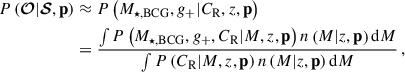 Mathematical equation: $$ \begin{aligned} P\left({\boldsymbol{\mathcal{O} }} | {\boldsymbol{\mathcal{S} }}, \mathbf{p } \right)&\approx P\left( M_{\star ,\mathrm{BCG} }, {g_{+}} | C_{\mathrm{R} }, {z}, \mathbf{p } \right) \nonumber \\&= \frac{ \int P\left(M_{\star ,\mathrm{BCG} }, {g_{+}}, C_{\mathrm{R} } | {M}, {z}, \mathbf p \right) n\left({M} | {z}, \mathbf p \right) \mathrm{d}{M} }{ \int P\left(C_{\mathrm{R} } | {M}, {z}, \mathbf p \right) n\left({M} | {z}, \mathbf p \right) \mathrm{d}{M} } \, , \end{aligned} $$