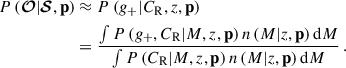 Mathematical equation: $$ \begin{aligned} P\left(\boldsymbol{\mathcal{O} } | \boldsymbol{\mathcal{S} }, \mathbf p \right)&\approx P\left( {g_{+}} | C_{\mathrm{R} }, {z}, \mathbf p \right) \nonumber \\&= \frac{ \int P\left({g_{+}}, C_{\mathrm{R} } | {M}, {z}, \mathbf p \right) n\left({M} | {z}, \mathbf p \right) \mathrm{d}{M} }{ \int P\left(C_{\mathrm{R} } | {M}, {z}, \mathbf p \right) n\left({M} | {z}, \mathbf p \right) \mathrm{d}{M} } \, . \end{aligned} $$