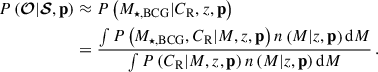 Mathematical equation: $$ \begin{aligned} P\left(\boldsymbol{\mathcal{O} } | \boldsymbol{\mathcal{S} }, \mathbf p \right)&\approx P\left( M_{\star ,\mathrm{BCG} } | C_{\mathrm{R} }, {z}, \mathbf p \right) \nonumber \\&= \frac{ \int P\left(M_{\star ,\mathrm{BCG} }, C_{\mathrm{R} } | {M}, {z}, \mathbf p \right) n\left({M} | {z}, \mathbf p \right) \mathrm{d}{M} }{ \int P\left(C_{\mathrm{R} } | {M}, {z}, \mathbf p \right) n\left({M} | {z}, \mathbf p \right) \mathrm{d}{M} } \, . \end{aligned} $$
