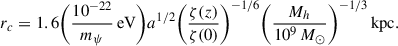 Mathematical equation: $$ \begin{aligned} r_c&=1.6\biggl (\frac{10^{-22}}{m_\psi } \,\mathrm{eV} \biggr )a^{1/2} \biggl (\frac{\zeta (z)}{\zeta (0)}\biggr )^{-1/6} \biggl (\frac{M_h}{10^9\,M_\odot }\biggr )^{-1/3}\,\mathrm{kpc} .\end{aligned} $$