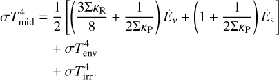Mathematical equation: $\matrix{ {\sigma T_{{\rm{mid}}}^4} \hfill & = \hfill & {{1 \over 2}\left[ {\left( {{{3\Sigma {\kappa _{\rm{R}}}} \over 8} + {1 \over {2\Sigma {\kappa _{\rm{P}}}}}} \right){{\dot E}_v} + \left( {1 + {1 \over {2\Sigma {\kappa _{\rm{P}}}}}} \right){{\dot E}_{\rm{s}}}} \right]} \hfill \cr {} \hfill & {} \hfill & { + \,\sigma T_{{\rm{env}}}^4} \hfill \cr {} \hfill & {} \hfill & { + \,\sigma T_{{\rm{irr}}}^4.} \hfill \cr } $