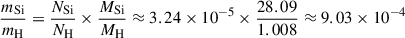 Mathematical equation: $$ \begin{aligned} \frac{m_{\mathrm{Si} }}{m_{\mathrm{H} }}&= \frac{N_{\mathrm{Si} }}{N_{\mathrm{H} }} \times \frac{M_{\mathrm{Si} }}{M_{\mathrm{H} }} \approx 3.24 \times 10^{-5} \times \frac{28.09}{1.008} \approx 9.03 \times 10^{-4} \end{aligned} $$