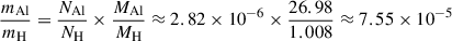 Mathematical equation: $$ \begin{aligned} \frac{m_{\mathrm{Al} }}{m_{\mathrm{H} }}&= \frac{N_{\mathrm{Al} }}{N_{\mathrm{H} }} \times \frac{M_{\mathrm{Al} }}{M_{\mathrm{H} }} \approx 2.82 \times 10^{-6} \times \frac{26.98}{1.008} \approx 7.55 \times 10^{-5} \end{aligned} $$