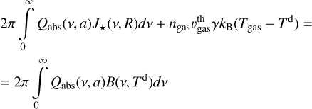 Mathematical equation: $\matrix{ {2\pi \int\limits_0^\infty {{Q_{{\rm{abs}}}}} \left( {v,a} \right){J_*}\left( {v,R} \right)dv + {n_{gas}}v_{{\rm{gas}}}^{{\rm{th}}}\gamma {k_{\rm{B}}}\left( {{T_{{\rm{gas}}}} - {T^{\rm{d}}}} \right) = & } \hfill \cr {2\pi \int\limits_0^\infty {{Q_{{\rm{abs}}}}} \left( {v,a} \right)B\left( {v,{T^{\rm{d}}}} \right)dv} \hfill \cr } $