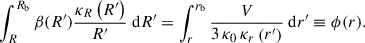 Mathematical equation: $$ \begin{aligned} \int _{R}^{R_\mathrm{b} } \beta (R^{\prime }) \frac{\kappa _{R}\left(R^{\prime }\right)}{R^{\prime }} \ \mathrm{d} R^{\prime }=\int _{r}^{r_\mathrm{b} } \frac{V}{3 \, \kappa _0\, \kappa _{r}\left(r^{\prime }\right)} \ \mathrm{d} r^{\prime } \equiv \phi (r). \end{aligned} $$