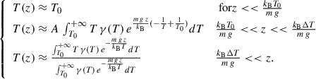 Mathematical equation: $$ \begin{aligned} {\left\{ \begin{array}{ll} T(z) \approx T_0&\text{ for} z << \frac{k_{\rm B} T_0}{m\,g} \\ T(z) \approx A\, \int _{T_0}^{+\infty } T\,\gamma (T)\, e^{\frac{{m\,g\,z}}{k_{\rm B}} (-\frac{1}{T} +\frac{1}{T_0})}dT&\frac{k_{\rm B} T_0}{m\,g} << z << \frac{k_{\rm B} \Delta T}{m\,g} \\ T(z) \approx \frac{ \int _{T_0}^{+\infty } T\,\gamma (T)\, e^{-\frac{{m\,g\,z}}{k_{\rm B} T}}dT }{ \int _{T_0}^{+\infty }\gamma (T)\, e^{-\frac{{m\,g\,z}}{k_{\rm B} T}}dT }&\frac{k_{\rm B} \Delta T}{m\,g} < < z. \end{array}\right.} \end{aligned} $$