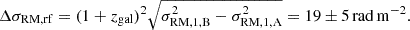 Mathematical equation: $$ \begin{aligned} \Delta \sigma _{\rm RM, rf} = (1+z_{\rm gal})^2\sqrt{\sigma _{\rm RM,1,B}^2 -\sigma _{\rm RM,1,A}^2} = 19 \pm 5\,\mathrm{rad\,m^{-2}}. \end{aligned} $$