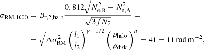 Mathematical equation: $$ \begin{aligned} \sigma _{\rm RM, 1000}&= B_{\rm r,2, halo} \frac{0.812 \sqrt{N_{\rm e,B}^2 -N^2_{\rm e,A}}}{\sqrt{3fN_{2}}} = \nonumber \\&= \sqrt{\Delta \sigma _{\rm RM}^2} \left(\frac{l_{1}}{l_{2}}\right)^{\gamma -1/2} \left(\frac{\rho _{\rm halo}}{\rho _{\rm disk}}\right)^n = 41 \pm 11 \, \mathrm{rad\,m^{-2}}, \end{aligned} $$