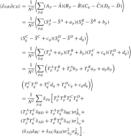 Mathematical equation: $$ \begin{aligned} \langle \tilde{\rho }_{AB}\tilde{\rho }_{CD}\rangle&= \frac{1}{N^2} \biggl < \sum _{p,q} (A_p-\bar{A})(B_p-\bar{B}) (C_q-\bar{C})(D_q-\bar{D}) \biggr > \nonumber \\&= \frac{1}{N^2} \biggl < \sum _{p,q} (S^A_p-\bar{S}^A+a_p)(S^B_p-\bar{S}^B+b_p)\nonumber \\&(S^C_q-\bar{S}^C+c_q)(S^D_q-\bar{S}^D+d_q) \biggr > \nonumber \\&= \frac{1}{N^2} \biggl < \sum _{p,q} (T^A_p+a_p)(T^B_p+b_p)(T^C_q+c_q)(T^D_q+d_q) \biggr > \nonumber \\&= \frac{1}{N^2} \biggl < \sum _{p,q} \left(T^A_pT^B_p + T^A_p b_p + T^B_p a_p +a_pb_p\right)\nonumber \\&\left(T^C_q T^D_q + T^C_q d_q + T^D_q c_q + c_qd_q\right)\biggr > \nonumber \\&= \frac{1}{N^2} \sum _{p,q} \delta _{pq}\left[ T^A_pT^B_pT^C_q T^D_q + \right. \nonumber \\&(T^A_pT^C_q\delta _{BD} + T^A_pT^D_q\delta _{BC})\sigma ^2_{B_p} + \nonumber \\&(T^B_pT^C_q\delta _{AD}+T^B_pT^D_q\delta _{AC})\sigma ^2_{A_p}+ \nonumber \\&\left. (\delta _{AD}\delta _{BC} + \delta _{AC}\delta _{BD})\sigma ^2_{A_p}\sigma ^2_{B_p}\right]\,. \end{aligned} $$