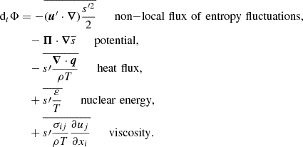 Mathematical equation: $$ \begin{aligned} \text{ d}_t\Phi&=-\overline{(\boldsymbol{u}^{\prime }\cdot \boldsymbol{\nabla })\frac{s^{\prime 2}}{2}}\qquad \mathrm{non{-}local\,\,flux\,\,of\,\,entropy\,\,fluctuations,}\nonumber \\ \ &\quad -\boldsymbol{\Pi }\cdot \boldsymbol{\nabla }\overline{s}\qquad \mathrm{potential,}\nonumber \\ \ &\quad -\overline{s\prime \frac{\boldsymbol{\nabla }\cdot \boldsymbol{q}}{\rho T}}\qquad \mathrm{heat\,\,flux,}\nonumber \\ \ &\quad +\overline{s\prime \frac{\varepsilon }{T}}\qquad \mathrm{nuclear\,\,energy,}\nonumber \\ \ &\quad +\overline{s\prime \frac{\sigma _{ij}}{\rho T}\frac{\partial u_j}{\partial x_i}}\qquad \mathrm{viscosity} . \end{aligned} $$