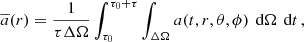Mathematical equation: $$ \begin{aligned} \overline{a}(r) = \frac{1}{\tau \Delta \Omega }\int _{\tau _0}^{\tau _0+\tau }\int _{\Delta \Omega } a(t,r,\theta ,\phi )\,\text{ d}\Omega \,\text{ d}t\,, \end{aligned} $$