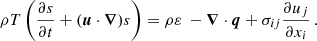Mathematical equation: $$ \begin{aligned} \rho T\left(\frac{\partial s}{\partial t}+(\boldsymbol{u}\cdot \boldsymbol{\nabla })s\right) = \rho \varepsilon \ -\boldsymbol{\nabla }\cdot \boldsymbol{q} + \sigma _{ij}\frac{\partial u_j}{\partial x_i}\,. \end{aligned} $$