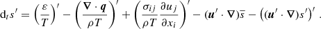 Mathematical equation: $$ \begin{aligned} \text{ d}_t s^{\prime }=\left(\frac{\varepsilon }{T}\right)^{\prime }-\left(\frac{\boldsymbol{\nabla }\cdot \boldsymbol{q}}{\rho T}\right)^{\prime }+\left(\frac{\sigma _{ij}}{\rho T}\frac{\partial u_j}{\partial x_i}\right)^{\prime }-(\boldsymbol{u}^{\prime }\cdot \boldsymbol{\nabla })\overline{s}-\left((\boldsymbol{u}^{\prime }\cdot \boldsymbol{\nabla }) s^{\prime }\right)^{\prime }\,. \end{aligned} $$