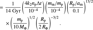 Mathematical equation: $\eqalign{& = {1 \over {14{\rm{Gyr}}}}\left( {{{4{k_2}{n_{\rm{p}}}\Delta t} \over {{{10}^{ - 4}}}}} \right)\left( {{{{m_{\rm{m}}}/{m_{\rm{p}}}} \over {{{10}^{ - 4}}}}} \right){\left( {{{{R_{\rm{p}}}/{a_{\rm{m}}}} \over {0.1}}} \right)^{13/2}} \cr & \times {\left( {{{{m_{\rm{p}}}} \over {10{M_ \oplus }}}} \right)^{1/2}}{\left( {{{{R_{\rm{p}}}} \over {2{R_ \oplus }}}} \right)^{ - 3/2}}. \cr} $
