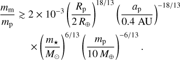 Mathematical equation: $\eqalign{& {{{m_{\rm{m}}}} \over {{m_{\rm{p}}}}} \mathbin{\lower.3ex\hbox{$\buildrel>\over{\smash{\scriptstyle\sim}\vphantom{_x}}$}} 2 \times {10^{ - 3}}{\left( {{{{R_{\rm{p}}}} \over {2{R_ \oplus }}}} \right)^{18/13}}{\left( {{{{a_{\rm{p}}}} \over {0.4{\rm{AU}}}}} \right)^{ - 18/13}} \cr & \times {\left( {{{{m_ \star }} \over {{M_ \odot }}}} \right)^{6/13}}{\left( {{{{m_{\rm{p}}}} \over {10{M_ \oplus }}}} \right)^{ - 6/13}}. \cr} $