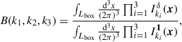 Mathematical equation: $$ \begin{aligned} B(k_1, k_2, k_3) = \frac{\int _{L_\mathrm{box} } \frac{{\mathrm{d} }^3{x}}{(2\pi )^3} \prod _{i = 1}^3 I_{k_i}^{\delta }(\boldsymbol{x}) }{\int _{L_\mathrm{box} } \frac{{\mathrm{d} }^3{x}}{(2\pi )^3} \prod _{i = 1}^3 I^{\boldsymbol{1}}_{k_i}(\boldsymbol{x}) }, \end{aligned} $$