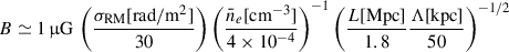 Mathematical equation: $$ \begin{aligned} B \simeq 1\,\upmu \mathrm{G} \, \left(\frac{\sigma _{\mathrm{RM} }\mathrm{[rad/m^2]}}{30}\right) \left(\frac{\bar{n}_e[\mathrm{cm}^{-3}]}{4\times 10^{-4}}\right)^{-1} \left(\frac{L\mathrm{[Mpc]}}{1.8}\frac{\Lambda \mathrm{[kpc]}}{50}\right)^{-1/2} \end{aligned} $$