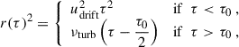 Mathematical equation: $$ \begin{aligned} r(\tau )^2 = {\left\{ \begin{array}{ll} u_{\rm drift}^2 \tau ^2&\mathrm{if } ~~ \tau < \tau _0 ~, \\ \nu _{\rm turb} \left(\tau - \dfrac{\tau _0}{2} \right)&\mathrm{if } ~~ \tau > \tau _0 ~, \end{array}\right.} \end{aligned} $$