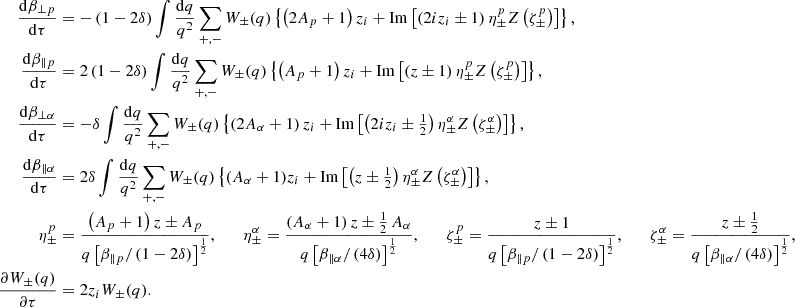 Mathematical equation: $$ \begin{aligned} \frac{\mathrm{d}\beta _{\perp p}}{\mathrm{d}\tau }&= -\left(1-2\delta \right) \int \frac{\mathrm{d}q}{q^2}\sum _{+,-}W_\pm (q) \left\{ \left(2A_p+1\right)z_i +\mathrm{Im}\left[\left(2iz_i\pm 1\right) \eta _\pm ^pZ\left(\zeta _\pm ^p\right)\right]\right\} , \nonumber \\ \frac{\mathrm{d}\beta _{\parallel p}}{\mathrm{d}\tau }&= 2\left(1-2\delta \right) \int \frac{\mathrm{d}q}{q^2}\sum _{+,-}W_\pm (q)\left\{ \left(A_p+1\right)z_i +\mathrm{Im}\left[\left(z\pm 1\right) \eta _\pm ^pZ\left(\zeta _\pm ^p\right)\right]\right\} , \nonumber \\ \frac{\mathrm{d}\beta _{\perp \alpha }}{\mathrm{d}\tau }&= -\delta \int \frac{\mathrm{d}q}{q^2}\sum _{+,-}W_\pm (q) \left\{ \left(2A_\alpha +1\right)z_i +\mathrm{Im}\left[\left(2iz_i\pm \tfrac{1}{2}\right) \eta _\pm ^\alpha Z\left(\zeta _\pm ^\alpha \right)\right]\right\} , \nonumber \\ \frac{\mathrm{d}\beta _{\parallel \alpha }}{\mathrm{d}\tau }&= 2\delta \int \frac{\mathrm{d}q}{q^2}\sum _{+,-}W_\pm (q)\left\{ (A_\alpha +1)z_i +\mathrm{Im}\left[\left(z\pm \tfrac{1}{2}\right) \eta _\pm ^\alpha Z\left(\zeta _\pm ^\alpha \right)\right]\right\} , \nonumber \\ \eta _\pm ^p&= \frac{\left(A_p+1\right)z\pm A_p}{q\left[\beta _{\parallel p}/\left(1-2\delta \right)\right]^{\frac{1}{2}}}, \qquad \eta _\pm ^\alpha = \frac{\left(A_\alpha +1\right)z\pm \tfrac{1}{2}\,A_\alpha }{q\left[\beta _{\parallel \alpha }/\left(4\delta \right)\right]^{\frac{1}{2}}}, \qquad \zeta _\pm ^p = \frac{z\pm 1}{q\left[\beta _{\parallel p} /\left(1-2\delta \right)\right]^{\frac{1}{2}}},\qquad \zeta _\pm ^\alpha = \frac{z\pm \tfrac{1}{2}}{q\left[\beta _{\parallel \alpha }/\left(4\delta \right)\right]^{\frac{1}{2}}}, \nonumber \\ \frac{\partial W_\pm (q)}{\partial \tau }&= 2z_iW_\pm (q). \end{aligned} $$