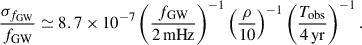 Mathematical equation: $$ \begin{aligned} \frac{\sigma _{f_{\rm GW}}}{f_{\rm GW}} \simeq 8.7 \times 10^{-7} \left( \frac{f_{\rm GW}}{2\,\mathrm{mHz}} \right)^{-1} \left( \frac{\rho }{10} \right)^{-1} \left( \frac{T_{\rm obs}}{4\,\mathrm{yr}} \right)^{-1}. \end{aligned} $$