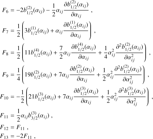 Mathematical equation: $\matrix{ {{F_6}} \hfill & = \hfill & { - 2b_{1/2}^{(2)}({\alpha _{ij}}) - {1 \over 2}{\alpha _{ij}}{{\partial b_{1/2}^{(2)}({\alpha _{ij}})} \over {\partial {\alpha _{ij}}}},} \hfill \cr {{F_7}} \hfill & = \hfill & {{1 \over 2}\left( {3b_{1/2}^{(1)}({\alpha _{ij}}) + {\alpha _{ij}}{{\partial b_{1/2}^{(1)}({\alpha _{ij}})} \over {\partial {\alpha _{ij}}}}} \right),} \hfill \cr {{F_8}} \hfill & = \hfill & {{1 \over 2}\left( {11b_{1/2}^{(4)}({\alpha _{ij}}) + {7 \over 2}{\alpha _{ij}}{{\partial b_{1/2}^{(4)}({\alpha _{ij}})} \over {\partial {\alpha _{ij}}}} + {1 \over 4}\alpha _{ij}^2{{{\partial ^2}b_{1/2}^{(2)}({\alpha _{ij}})} \over {\partial \alpha _{ij}^2}}} \right),} \hfill \cr {{F_9}} \hfill & = \hfill & {{1 \over 4}\left( {19b_{1/2}^{(2)}({\alpha _{ij}}) + 7{\alpha _{ij}}{{\partial b_{1/2}^{(2)}({\alpha _{ij}})} \over {\partial {\alpha _{ij}}}} + {1 \over 2}\alpha _{ij}^2{{{\partial ^2}b_{1/2}^{(3)}({\alpha _{ij}})} \over {\partial \alpha _{ij}^2}}} \right),} \hfill \cr {{F_{10}}} \hfill & = \hfill & { - {1 \over 2}\left( {21b_{1/2}^{(3)}({\alpha _{ij}}) + 7{\alpha _{ij}}{{\partial b_{1/2}^{(3)}({\alpha _{ij}})} \over {\partial {\alpha _{ij}}}} + {1 \over 2}\alpha _{ij}^2{{{\partial ^2}b_{1/2}^{(3)}({\alpha _{ij}})} \over {\partial \alpha _{ij}^2}}} \right),} \hfill \cr {{F_{11}}} \hfill & = \hfill & {{1 \over 2}{\alpha _{ij}}b_{3/2}^{(3)}({\alpha _{ij}}),} \hfill \cr {{F_{12}}} \hfill & = \hfill & {{F_{11}},} \hfill \cr {{F_{13}}} \hfill & = \hfill & { - 2{F_{11}},} \hfill \cr }$