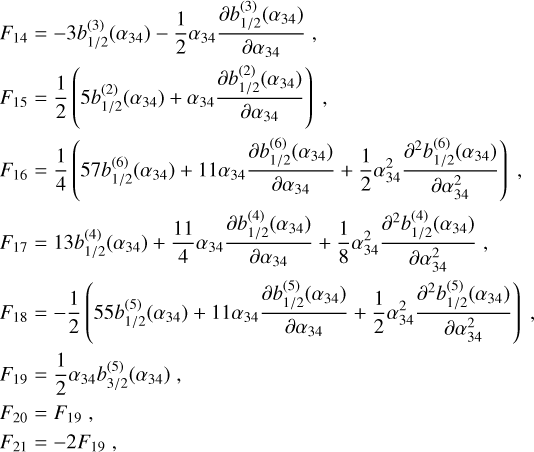 Mathematical equation: $\eqalign{& {F_{14}} = - 3b_{1/2}^{(3)}\left( {{\alpha _{34}}} \right) - {1 \over 2}{\alpha _{34}}{{\partial b_{1/2}^{(3)}\left( {{\alpha _{34}}} \right)} \over {\partial {\alpha _{34}}}}, \cr & {F_{15}} = {1 \over 2}\left( {5b_{1/2}^{(2)}\left( {{\alpha _{34}}} \right) + {\alpha _{34}}{{\partial b_{1/2}^{(2)}\left( {{\alpha _{34}}} \right)} \over {\partial {\alpha _{34}}}}} \right), \cr & {F_{16}} = {1 \over 4}\left( {57b_{1/2}^{(6)}\left( {{\alpha _{34}}} \right) + 11{\alpha _{34}}{{\partial b_{1/2}^{(6)}\left( {{\alpha _{34}}} \right)} \over {\partial {\alpha _{34}}}} + {1 \over 2}\alpha _{34}^2{{{\partial ^2}b_{1/2}^{(6)}\left( {{\alpha _{34}}} \right)} \over {\partial \alpha _{34}^2}}} \right), \cr & {F_{17}} = 13b_{1/2}^{(4)}\left( {{\alpha _{34}}} \right) + {{11} \over 4}{\alpha _{34}}{{\partial b_{1/2}^{(4)}\left( {{\alpha _{34}}} \right)} \over {\partial {\alpha _{34}}}} + {1 \over 8}\alpha _{34}^2{{{\partial ^2}b_{1/2}^{(4)}\left( {{\alpha _{34}}} \right)} \over {\partial \alpha _{34}^2}}, \cr & {F_{18}} = - {1 \over 2}\left( {55b_{1/2}^{(5)}\left( {{\alpha _{34}}} \right) + 11{\alpha _{34}}{{\partial b_{1/2}^{(5)}\left( {{\alpha _{34}}} \right)} \over {\partial {\alpha _{34}}}} + {1 \over 2}\alpha _{34}^2{{{\partial ^2}b_{1/2}^{(5)}\left( {{\alpha _{34}}} \right)} \over {\partial \alpha _{34}^2}}} \right), \cr & {F_{19}} = {1 \over 2}{\alpha _{34}}b_{3/2}^{(5)}\left( {{\alpha _{34}}} \right), \cr & {F_{20}} = {F_{19}}, \cr & {F_{21}} = - 2{F_{19}}, \cr} $