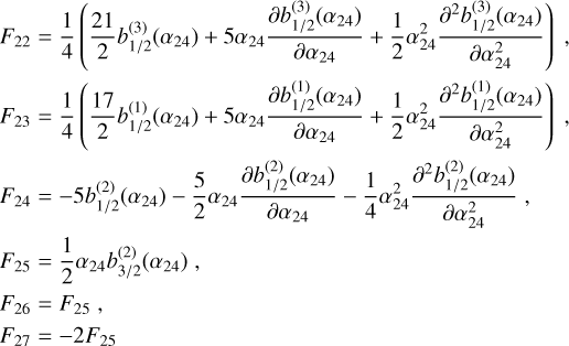 Mathematical equation: $\matrix{{{F_{22}} = {1 \over 4}\left( {{{21} \over 2}b_{1/2}^{(3)}\left( {{\alpha _{24}}} \right) + 5{\alpha _{24}}{{\partial b_{1/2}^{(3)}\left( {{\alpha _{24}}} \right)} \over {\partial {\alpha _{24}}}} + {1 \over 2}\alpha _{24}^2{{{\partial ^2}b_{1/2}^{(3)}\left( {{\alpha _{24}}} \right)} \over {\partial \alpha _{24}^2}}} \right),} \cr {{F_{23}} = {1 \over 4}\left( {{{17} \over 2}b_{1/2}^{(1)}\left( {{\alpha _{24}}} \right) + 5{\alpha _{24}}{{\partial b_{1/2}^{(1)}\left( {{\alpha _{24}}} \right)} \over {\partial {\alpha _{24}}}} + {1 \over 2}\alpha _{24}^2{{{\partial ^2}b_{1/2}^{(1)}\left( {{\alpha _{24}}} \right)} \over {\partial \alpha _{24}^2}}} \right),} \cr {{F_{24}} = - 5b_{1/2}^{(2)}\left( {{\alpha _{24}}} \right) - {5 \over 2}{\alpha _{24}}{{\partial b_{1/2}^{(2)}\left( {{\alpha _{24}}} \right)} \over {\partial {\alpha _{24}}}} - {1 \over 4}\alpha _{24}^2{{{\partial ^2}b_{1/2}^{(2)}\left( {{\alpha _{24}}} \right)} \over {\partial \alpha _{24}^2}},} \cr {{F_{25}} = {1 \over 2}{\alpha _{24}}b_{3/2}^{(2)}\left( {{\alpha _{24}}} \right),} \cr {{F_{26}} = {F_{25}},} \cr {{F_{27}} = - 2{F_{25}}} \cr } $