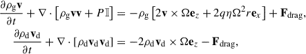 Mathematical equation: $$ \begin{aligned} \frac{\partial \rho _\mathrm{g} \mathbf v }{\partial t} + \nabla \cdot \left[ \rho _\mathrm{g} \mathbf v \mathbf v + P \mathbb{I} \right]&= -\rho _\mathrm{g} \left[2 \mathbf v \times \Omega \mathbf e_z + 2 q \eta \Omega ^2 r \mathbf e_x \right] + \mathbf F _\mathrm{drag} , \nonumber \\ \frac{\partial \rho _\mathrm{d} \mathbf v _\mathrm{d} }{\partial t} + \nabla \cdot \left[ \rho _\mathrm{d} \mathbf v _\mathrm{d} \mathbf v _\mathrm{d} \right]&= -2 \rho _\mathrm{d} \mathbf v _\mathrm{d} \times \Omega \mathbf e_z - \mathbf F _\mathrm{drag} , \end{aligned} $$