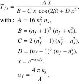 Mathematical equation: $\begin{align*} T_{f s}& =\frac{A x}{B-C x \cos (2 \beta)+D x^{2}},\\ \mathrm{with}: A & =16 n_{f}^{2} n_{s},\\ & B=\left(n_{f}+1\right)^{3}\left(n_{f}+n_{s}^{2}\right), \\ & C=2\left(n_{f}^{2}-1\right)\left(n_{f}^{2}-n_{s}^{2}\right),\\ & D=\left(n_{f}-1\right)^{3}\left(n_{f}-n_{s}^{2}\right), \\ & x=e^{-\alpha_{f} d_{f}}, \\ & \alpha_{f}=\frac{4 \pi k_{f}}{\lambda},\end{align*}$