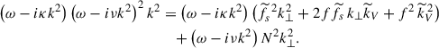 Mathematical equation: $$ \begin{aligned} \left(\omega -i\kappa k^{2}\right)\left(\omega -i\nu k^{2}\right)^{2}k^{2}&=\left(\omega -i\kappa k^{2}\right)\left({\widetilde{f}}_{s}^{\,\,2}k_{\perp }^{2}+2f{\widetilde{f}}_{s}\,k_{\perp }{\widetilde{k}}_{V}+f^{2}\,{\widetilde{k}}_{V}^{\,2}\right)\nonumber \\&\quad +\left(\omega -i\nu k^2\right)N^2 k_{\perp }^{2}. \end{aligned} $$