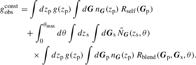 Mathematical equation: $$ \begin{aligned} g_{\rm obs}^\mathrm{const}&= \int dz_{\rm p}\, g(z_{\rm p}) \int d\boldsymbol{G}\, n_{\boldsymbol{G}}(z_{\rm p})\, R_{\rm self}(\boldsymbol{G}_{\rm p}) \nonumber \\&\quad + \int _0^{\theta _{\rm max}} d\theta \int dz_{\rm s}\, \int d\boldsymbol{G}_{\rm s}\, \tilde{N}_{\boldsymbol{G}}(z_{\rm s},\theta ) \nonumber \\&\qquad \times \int dz_{\rm p}\, g(z_{\rm p})\int d\boldsymbol{G}_{\rm p}\, n_{\boldsymbol{G}}(z_{\rm p})\, R_{\rm blend}(\boldsymbol{G}_{\rm p}, \boldsymbol{G}_{\rm s}, \theta ). \; \end{aligned} $$
