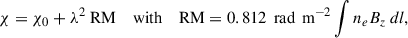 Mathematical equation: $$ \begin{aligned} {\chi = \chi _0} + \lambda ^2 \text{ RM} \quad \text{ with} \quad \text{ RM}= {0.812 \, \text{ rad} \, \text{ m}^{-2}} \int n_e B_z \, dl, \end{aligned} $$