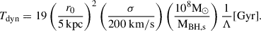 Mathematical equation: $$ \begin{aligned} T_{\mathrm{dyn} } = 19 \left(\frac{r_0}{5\,\mathrm{kpc} }\right)^2\left(\frac{\sigma }{200 \mathrm{\ km} / \mathrm{s} }\right)\left(\frac{10^8 \mathrm{M} _{\odot }}{\mathrm{M} _{\mathrm{BH,s} }}\right) \frac{1}{\Lambda }[\mathrm{Gyr} ]. \end{aligned} $$