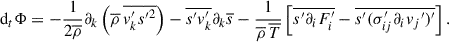 Mathematical equation: $$ \begin{aligned} \mathrm{d}_t \mathrm{\Phi } = - \frac{1}{2\overline{\rho }}\partial _k\left(\overline{\rho }\,\overline{v_k^{\prime }s{^{\prime }}^2}\right) - \overline{s^{\prime } v_k^{\prime }}\partial _k\overline{s}-\frac{1}{\overline{\rho }\,\overline{T}}\left[\overline{s^{\prime }\partial _iF_i^{\prime }} - \overline{s^{\prime }(\sigma _{ij}^{\prime }\partial _iv_j{^{\prime }})^{\prime }}\right]. \end{aligned} $$