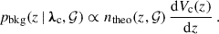 Mathematical equation: $$ \begin{aligned} p_{\rm bkg}(z\,\vert \, {\boldsymbol{\lambda }}_{\rm c},\mathcal{G} ) \propto n_{\rm theo}(z, \mathcal{G} )\,\frac{\mathrm{d} {V_{\rm c}(z)}}{\mathrm{d} {z}}\,. \end{aligned} $$