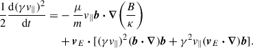 Mathematical equation: $$ \begin{aligned} \begin{aligned} \frac{1}{2}\frac{\mathrm{d}(\gamma v_\parallel )^2}{\mathrm{d} t} =&-\frac{\mu }{m} v_\parallel \boldsymbol{b} \boldsymbol{\cdot } \boldsymbol{\nabla } \biggr (\frac{B}{\kappa }\biggl )\\&+ \boldsymbol{v}_{E} \boldsymbol{\cdot } [(\gamma v_{\parallel })^2(\boldsymbol{b} \boldsymbol{\cdot } \boldsymbol{\nabla }) \boldsymbol{b} + \gamma ^2 v_{\parallel } (\boldsymbol{v}_{E} \boldsymbol{\cdot } \boldsymbol{\nabla }) \boldsymbol{b}]. \end{aligned} \end{aligned} $$