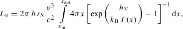 Mathematical equation: $$ \begin{aligned} L_{\nu } = 2 \pi \, h\, r_{\rm S} \,\frac{\nu ^{3}}{c^{2}} \ \int \limits _{x_{\rm in}}^{x_{\rm out}}{4 \pi x \left[\mathrm{exp}\left(\frac{h \nu }{k_{\rm B} \, T(x)}\right)-1 \right]^{-1} \mathrm{d}x}, \end{aligned} $$