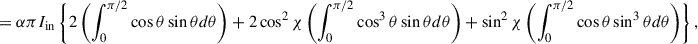 Mathematical equation: $$ \begin{aligned}&= \alpha \pi I_{\mathrm{in}} \left\{ 2 \left( \int ^{\pi /2}_{0} \cos \theta \sin \theta d\theta \right)+ 2\cos ^{2}\chi \left( \int ^{\pi /2}_{0} \cos ^{3}\theta \sin \theta d\theta \right) + \sin ^{2}\chi \left( \int ^{\pi /2}_{0} \cos \theta \sin ^{3}\theta d\theta \right) \right\} ,\end{aligned} $$