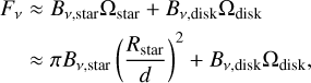 Mathematical equation: \begin{align} F_\nu & \approx B_{\nu\rm{, star}} \Omega_{\rm{star}} + B_{\nu\rm{, disk}} \Omega_{\rm{disk}} \\ & \approx \pi B_{\nu\rm{, star}} \left( \frac{R_{\rm{star}}}{d} \right)^2 + B_{\nu\rm{, disk}} \Omega_{\rm{disk}}, \nonumber \end{align}