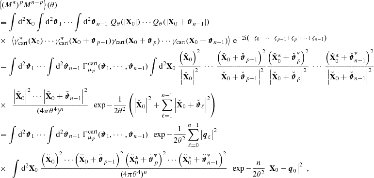 Mathematical equation: $$ \begin{aligned}&\left\langle (M^*)^p M^{n-p} \right\rangle (\theta ) \nonumber \\&\equiv \int \mathrm{d}^2 \mathbf X _0 \int \mathrm{d}^2 \boldsymbol{\vartheta }_1 \cdots \int \mathrm{d}^2 \boldsymbol{\vartheta }_{n-1} \ Q_\theta (|\mathbf X _0|) \cdots Q_\theta (|\mathbf X _0+\boldsymbol{\vartheta }_{n-1}|) \, \nonumber \\& \times \ \ \left\langle \gamma _{\mathrm{cart} }^*(\mathbf X _0) \cdots \gamma _{\mathrm{cart} }^*(\mathbf X _0+\boldsymbol{\vartheta }_{p-1}) \gamma _{\mathrm{cart} }(\mathbf X _0+\boldsymbol{\vartheta }_p) \cdots \gamma _{\mathrm{cart} }(\mathbf X _0+\boldsymbol{\vartheta }_{n-1}) \right\rangle \ \mathrm{e} ^{-2\mathrm{i} \left(-\zeta _{0} - \cdots - \zeta _{p-1} + \zeta _{p} + \cdots + \zeta _{n-1}\right)} \nonumber \\&= \int \mathrm{d}^2 \boldsymbol{\vartheta }_1 \cdots \int \mathrm{d}^2 \boldsymbol{\vartheta }_{n-1} \ \Gamma _{\mu _p}^\mathrm{cart}(\boldsymbol{\vartheta }_1, \cdots , \boldsymbol{\vartheta }_{n-1}) \int \mathrm{d}^2 \mathbf X _0 \ \frac{\left(\breve{\mathbf{X }}_0\right)^2}{\left|\breve{\mathbf{X }}_0\right|^2} \, \cdots \, \frac{\left(\breve{\mathbf{X }}_0+\breve{\boldsymbol{\vartheta }}_{p-1}\right)^2}{\left|\breve{\mathbf{X }}_0+\breve{\boldsymbol{\vartheta }}_{p-1}\right|^2} \frac{\left(\breve{\mathbf{X }}^*_0+\breve{\boldsymbol{\vartheta }}^*_{p}\right)^2}{\left|\breve{\mathbf{X }}_0+\breve{\boldsymbol{\vartheta }}_{p}\right|^2} \, \cdots \, \frac{\left(\breve{\mathbf{X }}^*_0+\breve{\boldsymbol{\vartheta }}^*_{n-1}\right)^2}{\left|\breve{\mathbf{X }}_0+\breve{\boldsymbol{\vartheta }}_{n-1}\right|^2} \nonumber \\& \times \ \ \frac{\left|\breve{\mathbf{X }}_0\right|^2 \cdots \left|\breve{\mathbf{X }}_0+\breve{\boldsymbol{\vartheta }}_{n-1}\right|^2}{(4\pi \theta ^4)^n} \ \ \exp {-\frac{1}{2\theta ^2}\left( \left|\breve{\mathbf{X }}_0\right|^2 + \sum _{\ell = 1}^{n-1} \left|\breve{\mathbf{X }}_0+\breve{\boldsymbol{\vartheta }}_{\ell }\right|^2 \right)} \nonumber \\&= \int \mathrm{d}^2 \boldsymbol{\vartheta }_1 \cdots \int \mathrm{d}^2 \boldsymbol{\vartheta }_{n-1} \ \Gamma _{\mu _p}^\mathrm{cart}(\boldsymbol{\vartheta }_1, \cdots , \boldsymbol{\vartheta }_{n-1}) \ \ \exp {-\frac{1}{2\theta ^2}\sum _{\ell = 0}^{n-1}\left|\boldsymbol{q}_\ell \right|^2} \nonumber \\& \times \ \ \int \mathrm{d}^2 \mathbf X _0 \ \frac{\left(\breve{\mathbf{X }}_0\right)^2 \cdots \left(\breve{\mathbf{X }}_0+\breve{\boldsymbol{\vartheta }}_{p-1}\right)^2\left(\breve{\mathbf{X }}^*_0+\breve{\boldsymbol{\vartheta }}^*_{p}\right)^2 \cdots \left(\breve{\mathbf{X }}^*_0+\breve{\boldsymbol{\vartheta }}^*_{n-1}\right)^2}{(4\pi \theta ^4)^n} \ \ \exp {-\frac{n}{2\theta ^2}\left|\mathbf X _0-\boldsymbol{q}_0\right|^2} \ \ , \end{aligned} $$