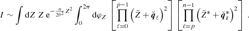 Mathematical equation: $$ \begin{aligned} I&\sim \int \mathrm{d}Z \ Z \ \mathrm{e} ^{-\frac{n}{2\theta ^2}Z^2} \int _0^{2\pi } \mathrm{d}\varphi _Z \ \left[\prod _{\ell = 0}^{p-1} \left(\breve{Z} + \breve{\boldsymbol{q}}_{\ell } \right)^2 \right] \, \left[\prod _{\ell =p}^{n-1} \left(\breve{Z}^* + \breve{\boldsymbol{q}}_{\ell }^* \right)^2 \right] \ . \end{aligned} $$