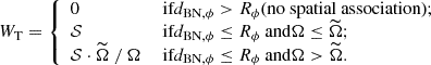 Mathematical equation: $$ \begin{aligned} W_\mathrm{T} = {\left\{ \begin{array}{ll} 0&\text{ if} d_{\mathrm{BN} ,\phi } > R_\phi \text{(no} \text{ spatial} \text{ association);}\\ \mathcal{S}&\text{ if} d_{\mathrm{BN} ,\phi } \le R_\phi \text{ and} \Omega \le \widetilde{\Omega };\\ \mathcal{S} \cdot \widetilde{\Omega } \ / \ \Omega&\text{ if} d_{\mathrm{BN} ,\phi } \le R_\phi \text{ and} \Omega > \widetilde{\Omega }. \end{array}\right.} \end{aligned} $$
