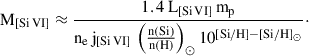 Mathematical equation: $$ \begin{aligned} \mathrm{M}_{[\mathrm {Si}\,\mathrm {VI}]} \approx \frac{1.4 \, \mathrm {L}_{[\mathrm {Si\,VI}]} \, \mathrm{m}_{\rm p}}{{\mathrm n}_{\rm e} \, \mathrm {j}_{[\mathrm {Si\,VI}]} \, \left(\frac{{\mathrm n(\mathrm{Si})}}{{\mathrm n( \mathrm H)}}\right)_{\odot } 10^{[\mathrm {Si/H}]-[\mathrm {Si/H}]_{\odot }}}\cdot \end{aligned} $$